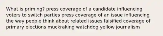 What is priming? press coverage of a candidate influencing voters to switch parties press coverage of an issue influencing the way people think about related issues falsified coverage of primary elections muckraking watchdog yellow journalism