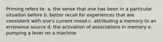 Priming refers to: a. the sense that one has been in a particular situation before b. better recall for experiences that are consistent with one's current mood c. attributing a memory to an erroneous source d. the activation of associations in memory e. pumping a lever on a machine