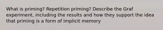 What is priming? Repetition priming? Describe the Graf experiment, including the results and how they support the idea that priming is a form of implicit memory