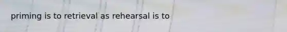 priming is to retrieval as rehearsal is to
