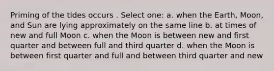 Priming of the tides occurs . Select one: a. when the Earth, Moon, and Sun are lying approximately on the same line b. at times of new and full Moon c. when the Moon is between new and first quarter and between full and third quarter d. when the Moon is between first quarter and full and between third quarter and new