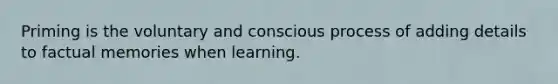 Priming is the voluntary and conscious process of adding details to factual memories when learning.