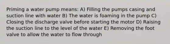 Priming a water pump means: A) Filling the pumps casing and suction line with water B) The water is foaming in the pump C) Closing the discharge valve before starting the motor D) Raising the suction line to the level of the water E) Removing the foot valve to allow the water to flow through