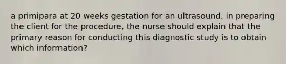 a primipara at 20 weeks gestation for an ultrasound. in preparing the client for the procedure, the nurse should explain that the primary reason for conducting this diagnostic study is to obtain which information?