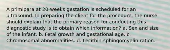 A primipara at 20-weeks gestation is scheduled for an ultrasound. In preparing the client for the procedure, the nurse should explain that the primary reason for conducting this diagnostic study is to obtain which information? a. Sex and size of the infant. b. Fetal growth and gestational age. c. Chromosomal abnormalities. d. Lecithin-sphingomyelin ration.