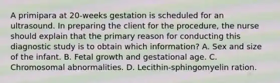 A primipara at 20-weeks gestation is scheduled for an ultrasound. In preparing the client for the procedure, the nurse should explain that the primary reason for conducting this diagnostic study is to obtain which information? A. Sex and size of the infant. B. Fetal growth and gestational age. C. Chromosomal abnormalities. D. Lecithin-sphingomyelin ration.