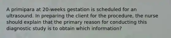 A primipara at 20-weeks gestation is scheduled for an ultrasound. In preparing the client for the procedure, the nurse should explain that the primary reason for conducting this diagnostic study is to obtain which information?