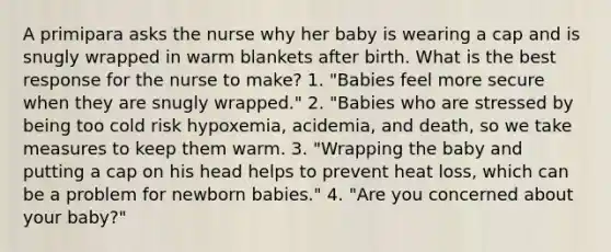 A primipara asks the nurse why her baby is wearing a cap and is snugly wrapped in warm blankets after birth. What is the best response for the nurse to make? 1. "Babies feel more secure when they are snugly wrapped." 2. "Babies who are stressed by being too cold risk hypoxemia, acidemia, and death, so we take measures to keep them warm. 3. "Wrapping the baby and putting a cap on his head helps to prevent heat loss, which can be a problem for newborn babies." 4. "Are you concerned about your baby?"