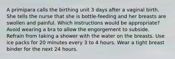 A primipara calls the birthing unit 3 days after a vaginal birth. She tells the nurse that she is bottle-feeding and her breasts are swollen and painful. Which instructions would be appropriate? Avoid wearing a bra to allow the engorgement to subside. Refrain from taking a shower with the water on the breasts. Use ice packs for 20 minutes every 3 to 4 hours. Wear a tight breast binder for the next 24 hours.