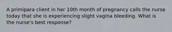 A primipara client in her 10th month of pregnancy calls the nurse today that she is experiencing slight vagina bleeding. What is the nurse's best response?