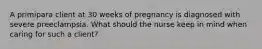 A primipara client at 30 weeks of pregnancy is diagnosed with severe preeclampsia. What should the nurse keep in mind when caring for such a client?