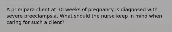 A primipara client at 30 weeks of pregnancy is diagnosed with severe preeclampsia. What should the nurse keep in mind when caring for such a client?