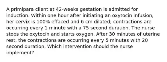 A primipara client at 42-weeks gestation is admitted for induction. Within one hour after initiating an oxytocin infusion, her cervix is 100% effaced and 6 cm dilated; contractions are occurring every 1 minute with a 75 second duration. The nurse stops the oxytocin and starts oxygen. After 30 minutes of uterine rest, the contractions are occurring every 5 minutes with 20 second duration. Which intervention should the nurse implement?