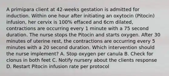 A primipara client at 42-weeks gestation is admitted for induction. Within one hour after initiating an oxytocin (Pitocin) infusion, her cervix is 100% effaced and 6cm dilated, contractions are occurring every 1 minute with a 75 second duration. The nurse stops the Pitocin and starts oxygen. After 30 minutes of uterine rest, the contractions are occurring every 5 minutes with a 20 second duration. Which intervention should the nurse implement? A. Stop oxygen per canula B. Check for clonus in both feet C. Notify nursery about the clients response D. Restart Pitocin infusion rate per protocol