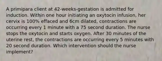 A primipara client at 42-weeks-gestation is admitted for induction. Within one hour initiating an oxytocin infusion, her cervix is 100% effaced and 6cm dilated, contractions are occurring every 1 minute with a 75 second duration. The nurse stops the oxytocin and starts oxygen. After 30 minutes of the uterine rest, the contractions are occurring every 5 minutes with 20 second duration. Which intervention should the nurse implement?