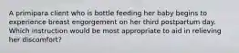 A primipara client who is bottle feeding her baby begins to experience breast engorgement on her third postpartum day. Which instruction would be most appropriate to aid in relieving her discomfort?