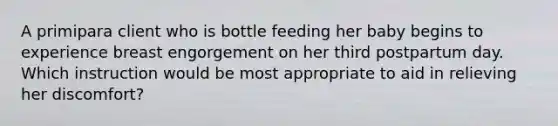 A primipara client who is bottle feeding her baby begins to experience breast engorgement on her third postpartum day. Which instruction would be most appropriate to aid in relieving her discomfort?