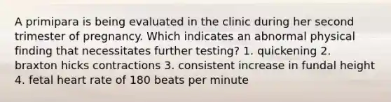 A primipara is being evaluated in the clinic during her second trimester of pregnancy. Which indicates an abnormal physical finding that necessitates further testing? 1. quickening 2. braxton hicks contractions 3. consistent increase in fundal height 4. fetal heart rate of 180 beats per minute