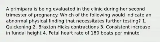 A primipara is being evaluated in the clinic during her second trimester of pregnancy. Which of the following would indicate an abnormal physical finding that necessitates further testing? 1. Quickening 2. Braxton Hicks contractions 3. Consistent increase in fundal height 4. Fetal heart rate of 180 beats per minute