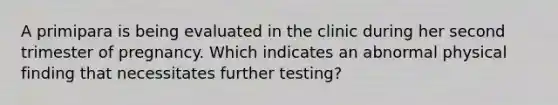 A primipara is being evaluated in the clinic during her second trimester of pregnancy. Which indicates an abnormal physical finding that necessitates further testing?