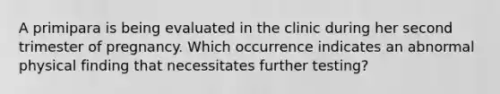 A primipara is being evaluated in the clinic during her second trimester of pregnancy. Which occurrence indicates an abnormal physical finding that necessitates further testing?