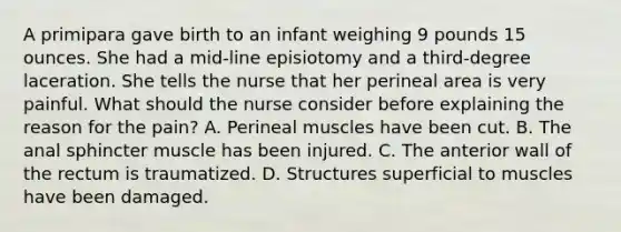 A primipara gave birth to an infant weighing 9 pounds 15 ounces. She had a mid-line episiotomy and a third-degree laceration. She tells the nurse that her perineal area is very painful. What should the nurse consider before explaining the reason for the pain? A. Perineal muscles have been cut. B. The anal sphincter muscle has been injured. C. The anterior wall of the rectum is traumatized. D. Structures superficial to muscles have been damaged.