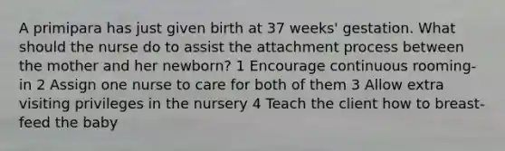 A primipara has just given birth at 37 weeks' gestation. What should the nurse do to assist the attachment process between the mother and her newborn? 1 Encourage continuous rooming-in 2 Assign one nurse to care for both of them 3 Allow extra visiting privileges in the nursery 4 Teach the client how to breast-feed the baby