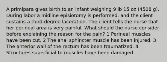 A primipara gives birth to an infant weighing 9 lb 15 oz (4508 g). During labor a midline episiotomy is performed, and the client sustains a third-degree laceration. The client tells the nurse that her perineal area is very painful. What should the nurse consider before explaining the reason for the pain? 1 Perineal muscles have been cut. 2 The anal sphincter muscle has been injured. 3 The anterior wall of the rectum has been traumatized. 4 Structures superficial to muscles have been damaged.