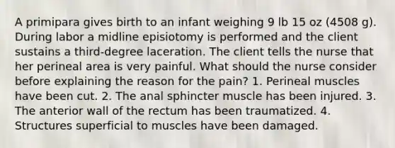 A primipara gives birth to an infant weighing 9 lb 15 oz (4508 g). During labor a midline episiotomy is performed and the client sustains a third-degree laceration. The client tells the nurse that her perineal area is very painful. What should the nurse consider before explaining the reason for the pain? 1. Perineal muscles have been cut. 2. The anal sphincter muscle has been injured. 3. The anterior wall of the rectum has been traumatized. 4. Structures superficial to muscles have been damaged.