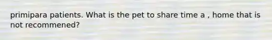 primipara patients. What is the pet to share time a , home that is not recommened?