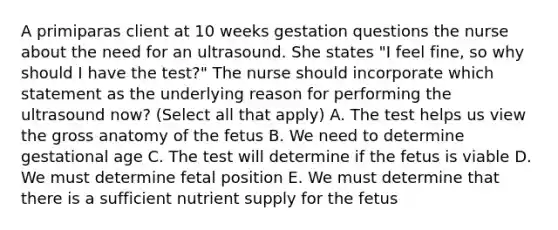 A primiparas client at 10 weeks gestation questions the nurse about the need for an ultrasound. She states "I feel fine, so why should I have the test?" The nurse should incorporate which statement as the underlying reason for performing the ultrasound now? (Select all that apply) A. The test helps us view the gross anatomy of the fetus B. We need to determine gestational age C. The test will determine if the fetus is viable D. We must determine fetal position E. We must determine that there is a sufficient nutrient supply for the fetus