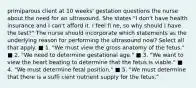 primiparous client at 10 weeks' gestation questions the nurse about the need for an ultrasound. She states "I don't have health insurance and I can't afford it. I feel fi ne, so why should I have the test?" The nurse should incorporate which statements as the underlying reason for performing the ultrasound now? Select all that apply. ■ 1. "We must view the gross anatomy of the fetus." ■ 2. "We need to determine gestational age." ■ 3. "We want to view the heart beating to determine that the fetus is viable." ■ 4. "We must determine fetal position." ■ 5. "We must determine that there is a suffi cient nutrient supply for the fetus."