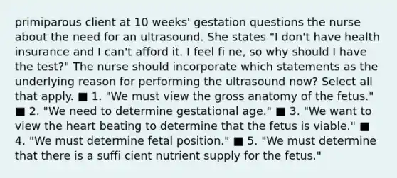 primiparous client at 10 weeks' gestation questions the nurse about the need for an ultrasound. She states "I don't have health insurance and I can't afford it. I feel fi ne, so why should I have the test?" The nurse should incorporate which statements as the underlying reason for performing the ultrasound now? Select all that apply. ■ 1. "We must view the gross anatomy of the fetus." ■ 2. "We need to determine gestational age." ■ 3. "We want to view the heart beating to determine that the fetus is viable." ■ 4. "We must determine fetal position." ■ 5. "We must determine that there is a suffi cient nutrient supply for the fetus."