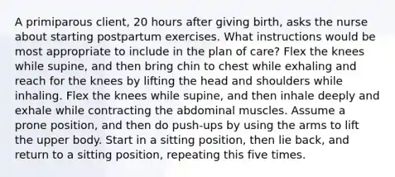 A primiparous client, 20 hours after giving birth, asks the nurse about starting postpartum exercises. What instructions would be most appropriate to include in the plan of care? Flex the knees while supine, and then bring chin to chest while exhaling and reach for the knees by lifting the head and shoulders while inhaling. Flex the knees while supine, and then inhale deeply and exhale while contracting the abdominal muscles. Assume a prone position, and then do push-ups by using the arms to lift the upper body. Start in a sitting position, then lie back, and return to a sitting position, repeating this five times.