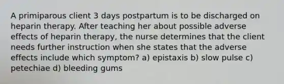 A primiparous client 3 days postpartum is to be discharged on heparin therapy. After teaching her about possible adverse effects of heparin therapy, the nurse determines that the client needs further instruction when she states that the adverse effects include which symptom? a) epistaxis b) slow pulse c) petechiae d) bleeding gums