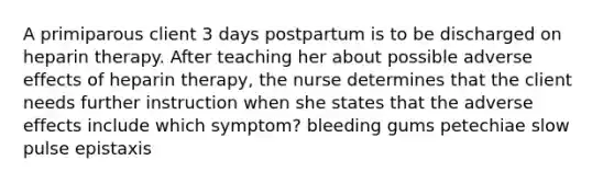 A primiparous client 3 days postpartum is to be discharged on heparin therapy. After teaching her about possible adverse effects of heparin therapy, the nurse determines that the client needs further instruction when she states that the adverse effects include which symptom? bleeding gums petechiae slow pulse epistaxis