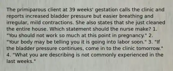 The primiparous client at 39 weeks' gestation calls the clinic and reports increased bladder pressure but easier breathing and irregular, mild contractions. She also states that she just cleaned the entire house. Which statement should the nurse make? 1. "You should not work so much at this point in pregnancy." 2. "Your body may be telling you it is going into labor soon." 3. "If the bladder pressure continues, come in to the clinic tomorrow." 4. "What you are describing is not commonly experienced in the last weeks."