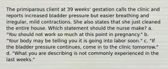 The primiparous client at 39 weeks' gestation calls the clinic and reports increased bladder pressure but easier breathing and irregular, mild contractions. She also states that she just cleaned the entire house. Which statement should the nurse make? a. "You should not work so much at this point in pregnancy." b. "Your body may be telling you it is going into labor soon." c. "If the bladder pressure continues, come in to the clinic tomorrow." d. "What you are describing is not commonly experienced in the last weeks."