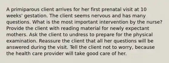 A primiparous client arrives for her first prenatal visit at 10 weeks' gestation. The client seems nervous and has many questions. What is the most important intervention by the nurse? Provide the client with reading material for newly expectant mothers. Ask the client to undress to prepare for the physical examination. Reassure the client that all her questions will be answered during the visit. Tell the client not to worry, because the health care provider will take good care of her.