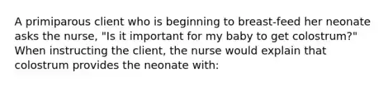 A primiparous client who is beginning to breast-feed her neonate asks the nurse, "Is it important for my baby to get colostrum?" When instructing the client, the nurse would explain that colostrum provides the neonate with: