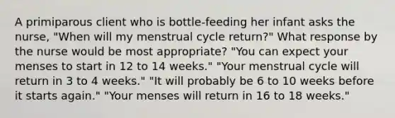 A primiparous client who is​ bottle-feeding her infant asks the​ nurse, "When will my menstrual cycle​ return?" What response by the nurse would be most​ appropriate? ​"You can expect your menses to start in 12 to 14​ weeks." ​"Your menstrual cycle will return in 3 to 4​ weeks." ​"It will probably be 6 to 10 weeks before it starts​ again." ​"Your menses will return in 16 to 18​ weeks."