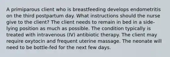 A primiparous client who is breastfeeding develops endometritis on the third postpartum day. What instructions should the nurse give to the client? The client needs to remain in bed in a side-lying position as much as possible. The condition typically is treated with intravenous (IV) antibiotic therapy. The client may require oxytocin and frequent uterine massage. The neonate will need to be bottle-fed for the next few days.