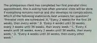 The primiparous client has completed her first prenatal clinic appointment. She is asking how often prenatal visits will be done if everything remains normal and she develops no complications. Which of the following statements best answers her question? "Prenatal visits are scheduled: A. "Every 2 weeks for the first 28 weeks, then every week." B. 'Every 4 weeks until 30 weeks, every 3 weeks until 36 weeks, then every week." C. 'Every 4 weeks until 28 weeks, every 2 weeks until 36 weeks, then every week." D. "Every 4 weeks until 30 weeks, then every other week."