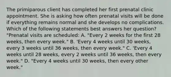 The primiparous client has completed her first prenatal clinic appointment. She is asking how often prenatal visits will be done if everything remains normal and she develops no complications. Which of the following statements best answers her question? "Prenatal visits are scheduled: A. "Every 2 weeks for the first 28 weeks, then every week." B. 'Every 4 weeks until 30 weeks, every 3 weeks until 36 weeks, then every week." C. 'Every 4 weeks until 28 weeks, every 2 weeks until 36 weeks, then every week." D. "Every 4 weeks until 30 weeks, then every other week."