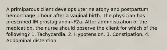 A primiparous client develops uterine atony and postpartum hemorrhage 1 hour after a vaginal birth. The physician has prescribed IM prostaglandin-F2a. After administration of the medication, the nurse should observe the client for which of the following? 1. Tachycardia. 2. Hypotension. 3. Constipation. 4. Abdominal distention