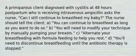 A primiparous client diagnosed with cystitis at 48 hours postpartum who is receiving intravenous ampicillin asks the nurse, "Can I still continue to breastfeed my baby?" The nurse should tell the client: a) "You can continue to breastfeed as long as you want to do so." b) "You will need to modify your technique by manually pumping your breasts." c) "Alternate your breastfeeding with formula feeding to help you rest." d) "You'll need to discontinue breastfeeding until the antibiotic therapy is stopped."