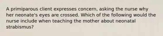 A primiparous client expresses concern, asking the nurse why her neonate's eyes are crossed. Which of the following would the nurse include when teaching the mother about neonatal strabismus?