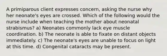 A primiparous client expresses concern, asking the nurse why her neonate's eyes are crossed. Which of the following would the nurse include when teaching the mother about neonatal strabismus? a) Neonates commonly lack eye muscle coordination. b) The neonate is able to fixate on distant objects immediately. c) The neonate's eyes are unable to focus on light at this time. d) Congenital cataracts may be present.