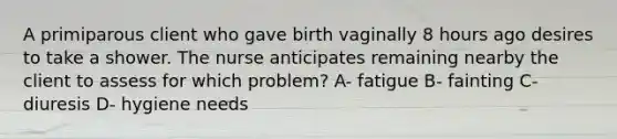 A primiparous client who gave birth vaginally 8 hours ago desires to take a shower. The nurse anticipates remaining nearby the client to assess for which problem? A- fatigue B- fainting C- diuresis D- hygiene needs