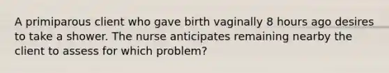 A primiparous client who gave birth vaginally 8 hours ago desires to take a shower. The nurse anticipates remaining nearby the client to assess for which problem?